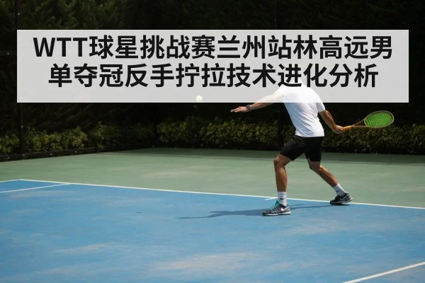 WTT球星挑战赛兰州站林高远男单夺冠反手拧拉技术进化分析