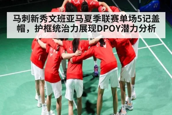 马刺新秀文班亚马夏季联赛单场5记盖帽,护框统治力展现DPOY潜力分析